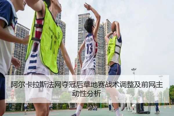 阿尔卡拉斯法网夺冠后草地赛战术调整及前网主动性分析